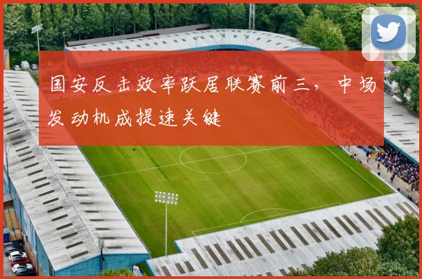 国安反击效率跃居联赛前三，中场发动机成提速关键
