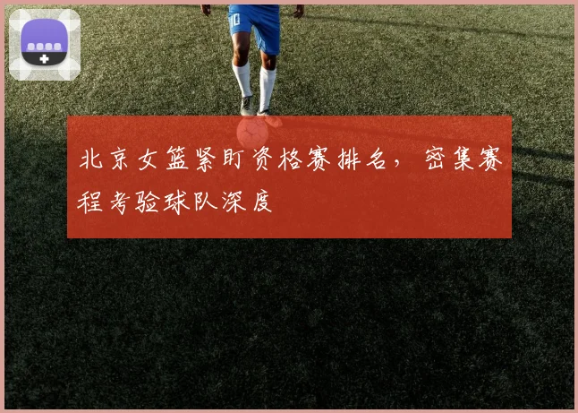 北京女篮紧盯资格赛排名，密集赛程考验球队深度