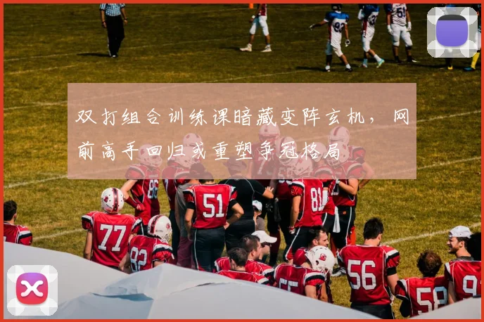 双打组合训练课暗藏变阵玄机，网前高手回归或重塑争冠格局