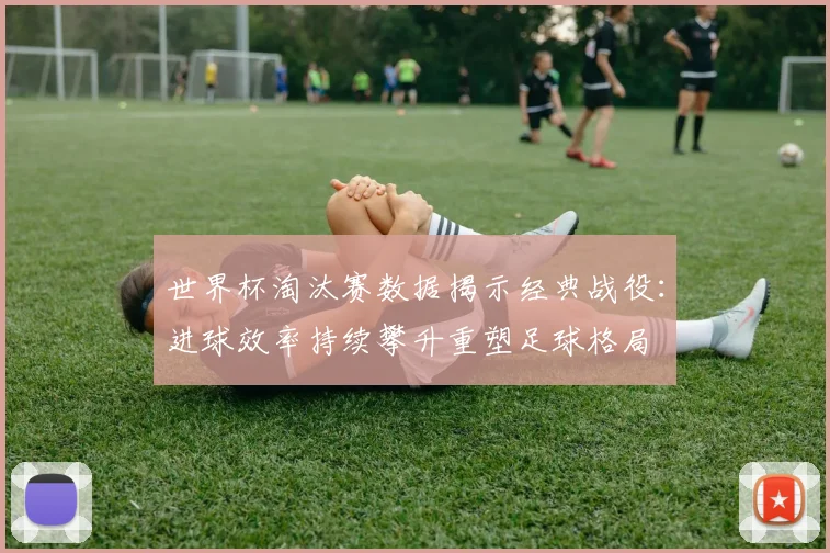 世界杯淘汰赛数据揭示经典战役：进球效率持续攀升重塑足球格局