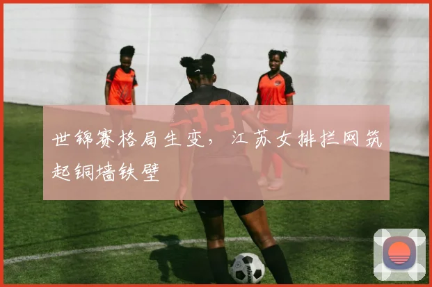 世锦赛格局生变，江苏女排拦网筑起铜墙铁壁