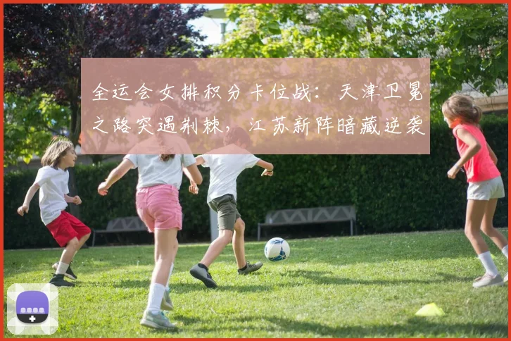 全运会女排积分卡位战：天津卫冕之路突遇荆棘，江苏新阵暗藏逆袭玄机