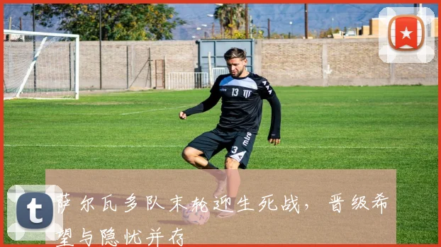 萨尔瓦多队末轮迎生死战，晋级希望与隐忧并存