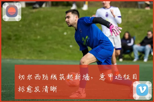 切尔西防线筑起新墙，意甲远征目标愈发清晰