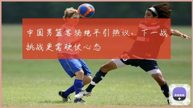 中国男篮客场绝平引热议，下一战挑战更需硬仗心态