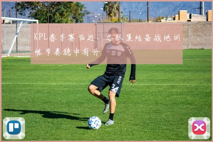 KPL春季赛临近，各队集结备战地训练节奏稳中有升