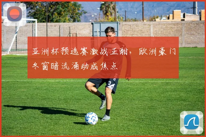 亚洲杯预选赛激战正酣，欧洲豪门冬窗暗流涌动成焦点