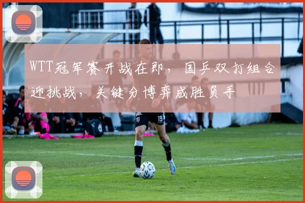 WTT冠军赛开战在即，国乒双打组合迎挑战，关键分博弈成胜负手