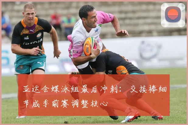亚运会蝶泳组最后冲刺：交接棒细节成季前赛调整核心