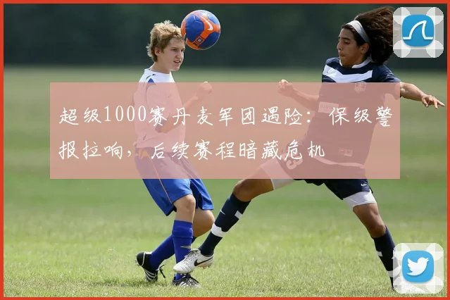 超级1000赛丹麦军团遇险：保级警报拉响，后续赛程暗藏危机