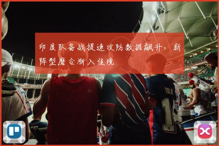 印度队备战提速攻防数据飙升，新阵型磨合渐入佳境