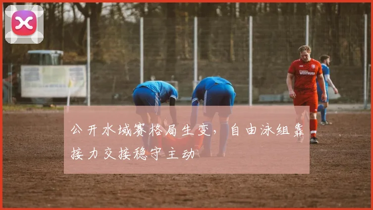 公开水域赛格局生变，自由泳组靠接力交接稳守主动