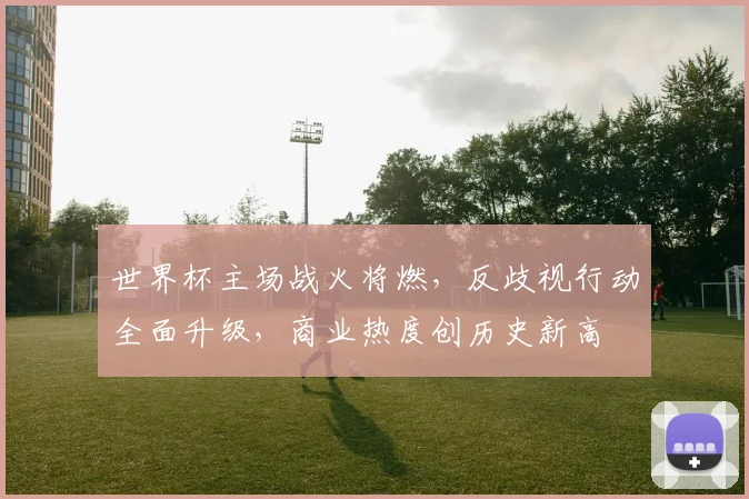 世界杯主场战火将燃，反歧视行动全面升级，商业热度创历史新高