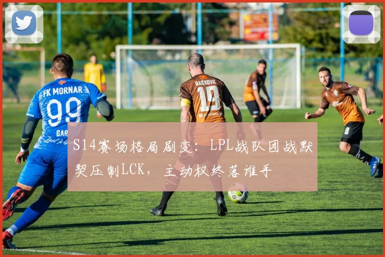 S14赛场格局剧变：LPL战队团战默契压制LCK，主动权终落谁手