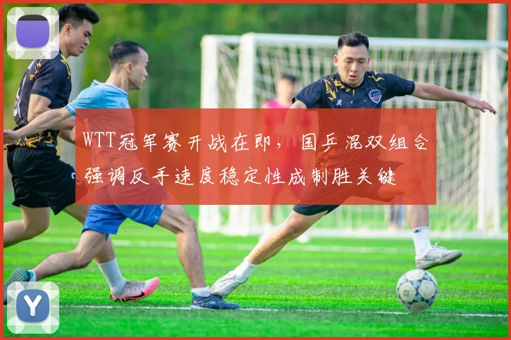 WTT冠军赛开战在即，国乒混双组合强调反手速度稳定性成制胜关键