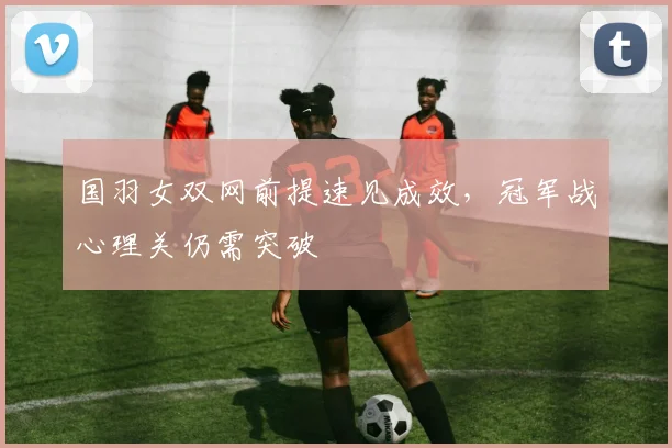 国羽女双网前提速见成效，冠军战心理关仍需突破