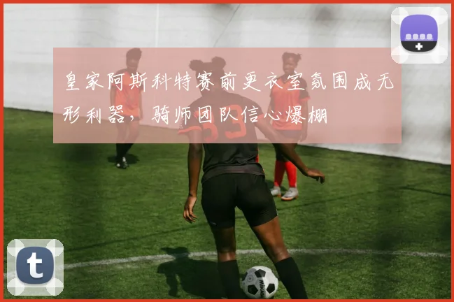 皇家阿斯科特赛前更衣室氛围成无形利器，骑师团队信心爆棚