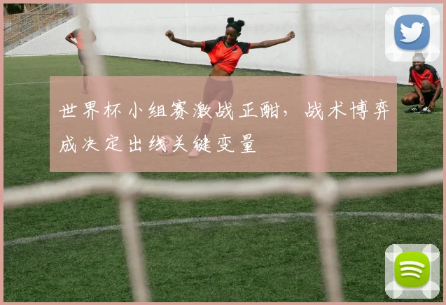 世界杯小组赛激战正酣，战术博弈成决定出线关键变量