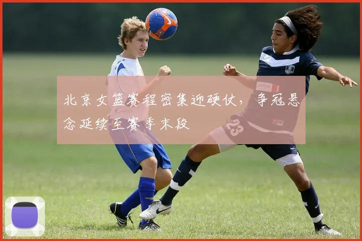 北京女篮赛程密集迎硬仗，争冠悬念延续至赛季末段