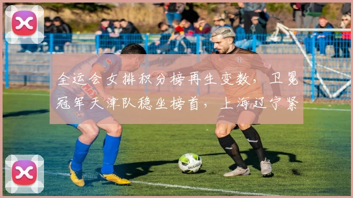 全运会女排积分榜再生变数，卫冕冠军天津队稳坐榜首，上海辽宁紧随其后