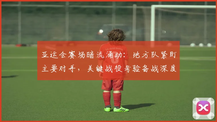 亚运会赛场暗流涌动：地方队紧盯主要对手，关键战役考验备战深度