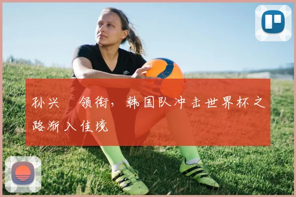 孙兴慜领衔，韩国队冲击世界杯之路渐入佳境