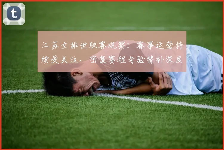 江苏女排世联赛观察：赛事运营持续受关注，密集赛程考验替补深度