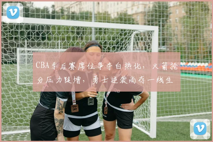 CBA季后赛席位争夺白热化，火箭抢分压力陡增，勇士逆袭尚存一线生机