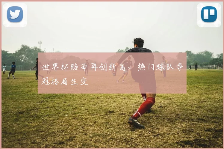 世界杯赔率再创新高，热门球队争冠格局生变