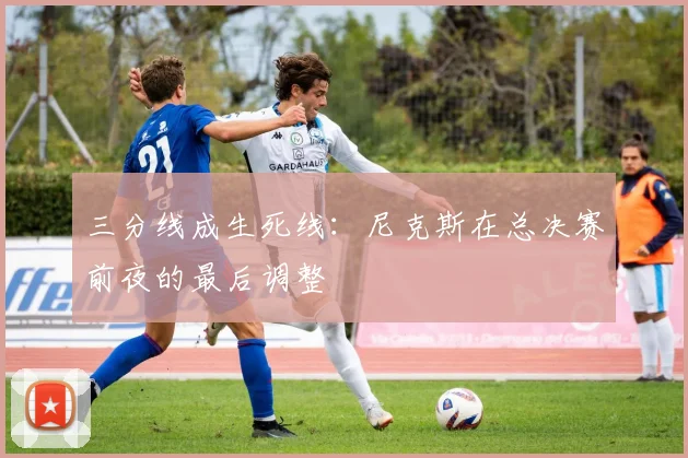 三分线成生死线：尼克斯在总决赛前夜的最后调整