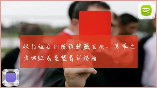 双打组合训练课暗藏玄机，男单主力回归或重塑青训格局