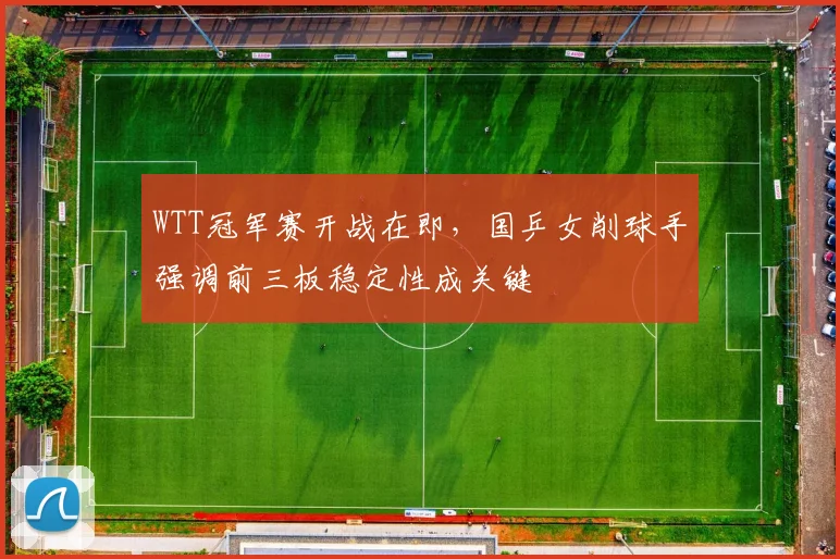 WTT冠军赛开战在即，国乒女削球手强调前三板稳定性成关键
