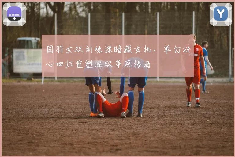 国羽女双训练课暗藏玄机，单打核心回归重塑混双争冠格局