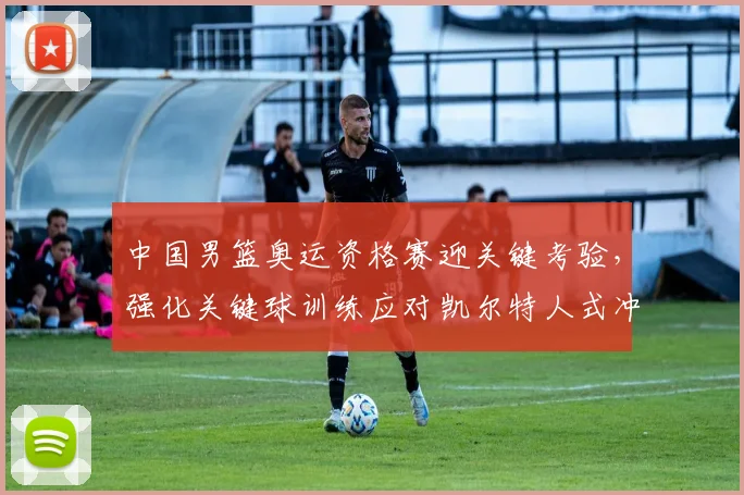 中国男篮奥运资格赛迎关键考验，强化关键球训练应对凯尔特人式冲击