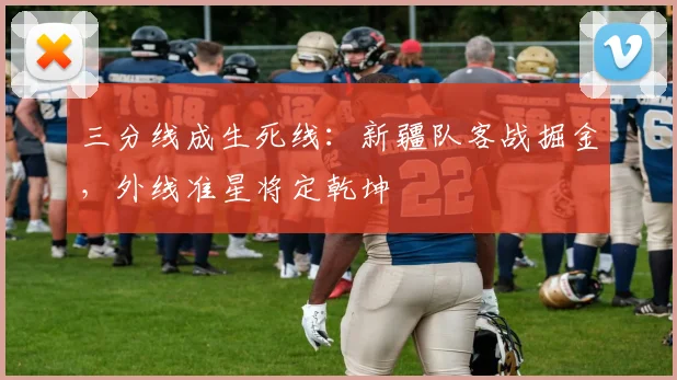 三分线成生死线：新疆队客战掘金，外线准星将定乾坤