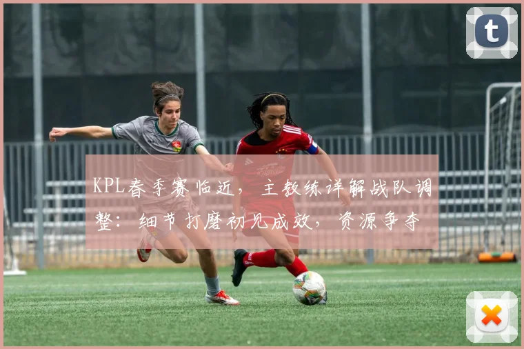KPL春季赛临近，主教练详解战队调整：细节打磨初见成效，资源争夺仍是课题