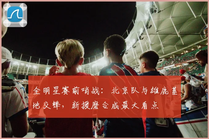 全明星赛前哨战：北京队与雄鹿基地交锋，新援磨合成最大看点