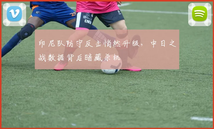 印尼队防守反击悄然升级，中日之战数据背后暗藏杀机