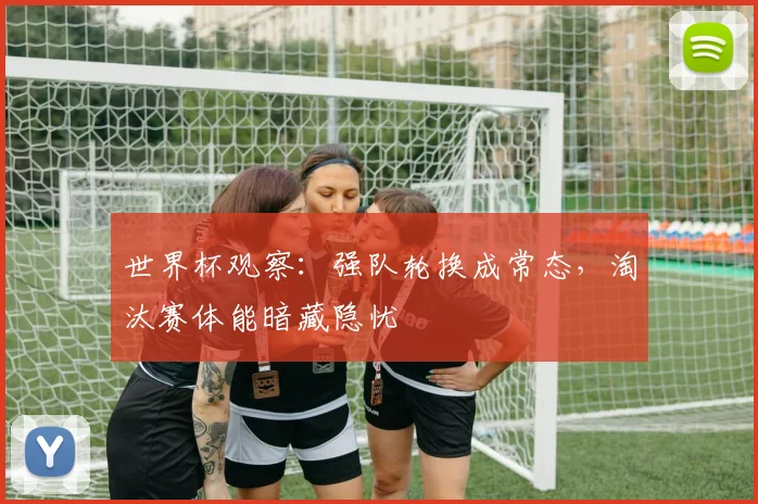 世界杯观察：强队轮换成常态，淘汰赛体能暗藏隐忧
