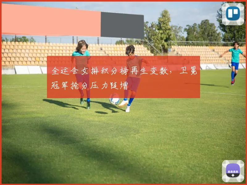 全运会女排积分榜再生变数，卫冕冠军抢分压力陡增