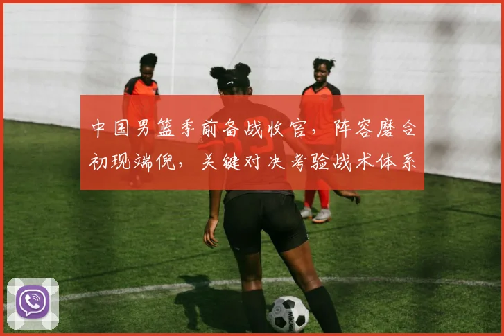 中国男篮季前备战收官，阵容磨合初现端倪，关键对决考验战术体系