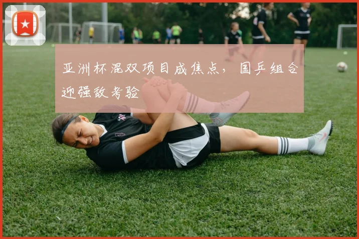 亚洲杯混双项目成焦点，国乒组合迎强敌考验
